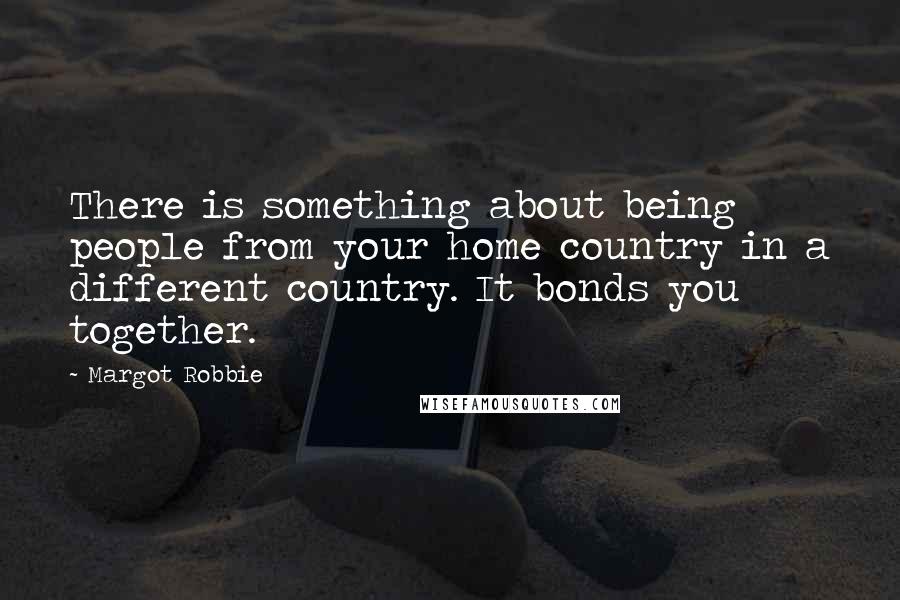 Margot Robbie Quotes: There is something about being people from your home country in a different country. It bonds you together.