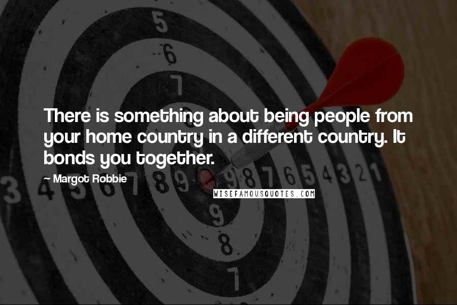 Margot Robbie Quotes: There is something about being people from your home country in a different country. It bonds you together.