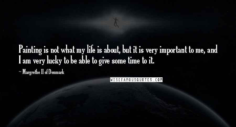 Margrethe II Of Denmark Quotes: Painting is not what my life is about, but it is very important to me, and I am very lucky to be able to give some time to it.