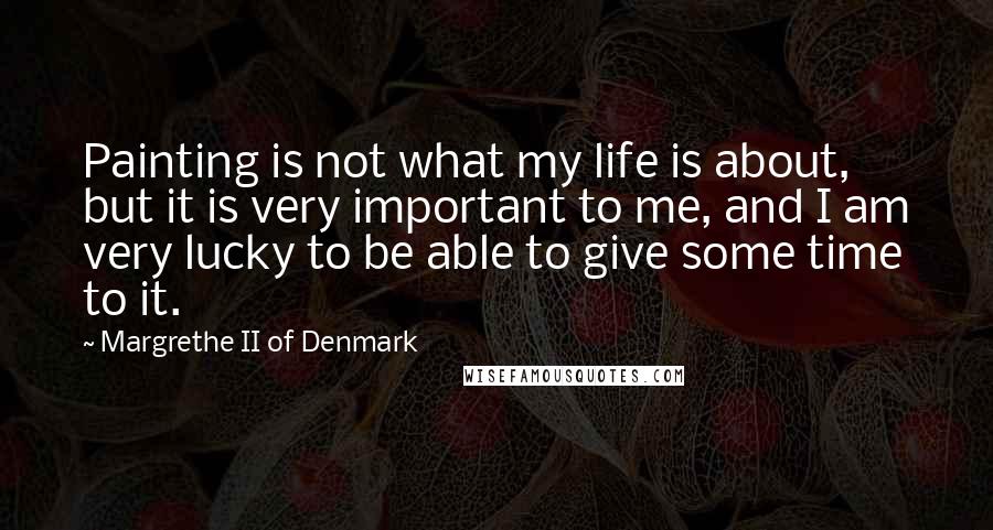 Margrethe II Of Denmark Quotes: Painting is not what my life is about, but it is very important to me, and I am very lucky to be able to give some time to it.