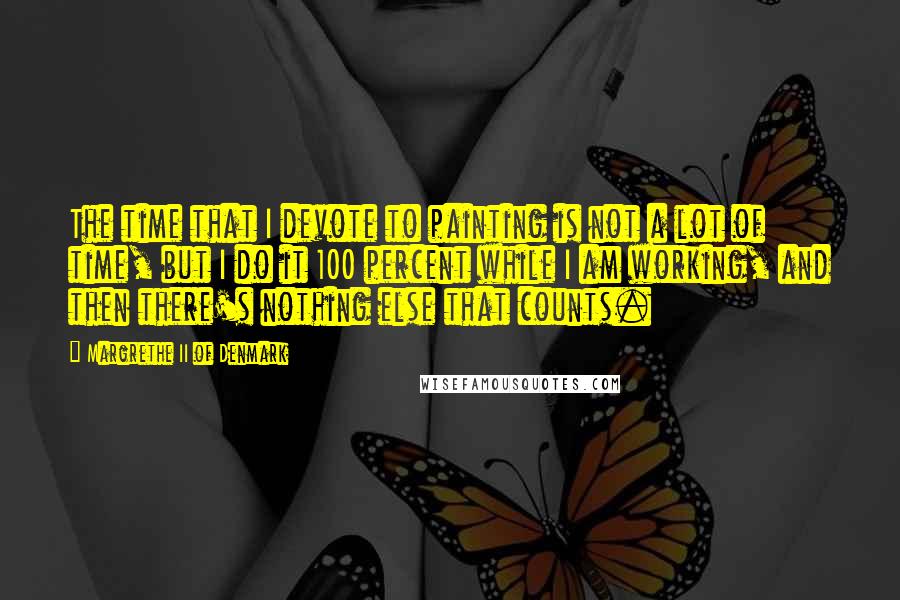 Margrethe II Of Denmark Quotes: The time that I devote to painting is not a lot of time, but I do it 100 percent while I am working, and then there's nothing else that counts.