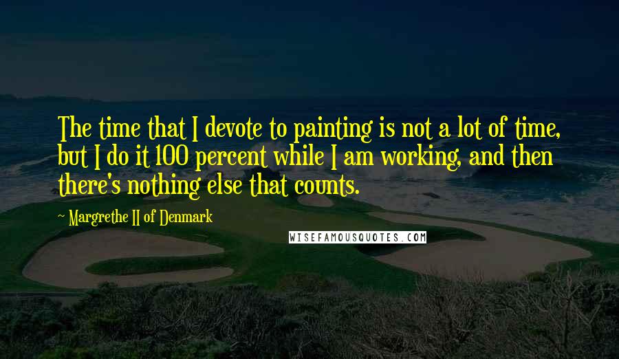 Margrethe II Of Denmark Quotes: The time that I devote to painting is not a lot of time, but I do it 100 percent while I am working, and then there's nothing else that counts.