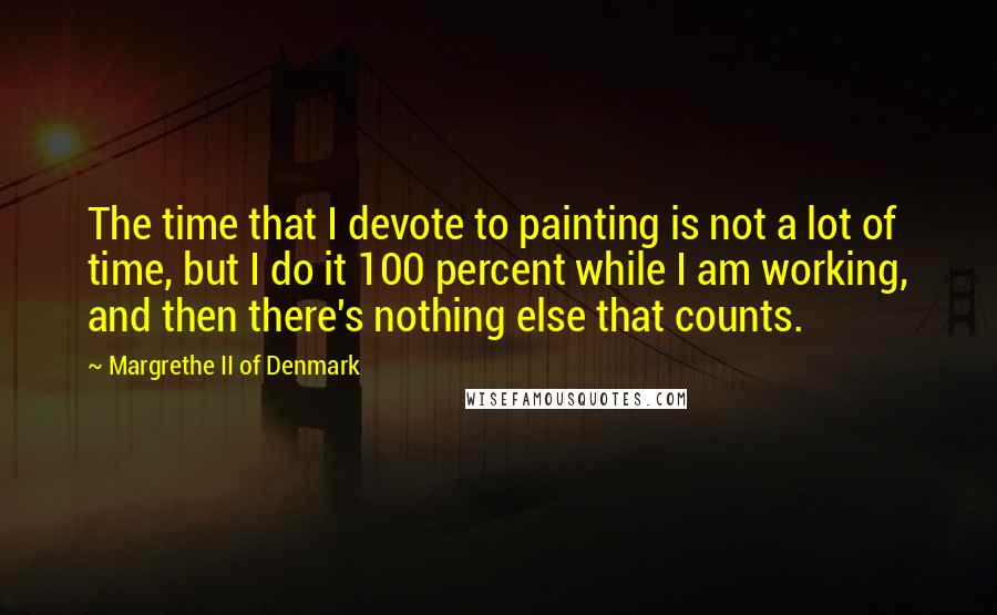 Margrethe II Of Denmark Quotes: The time that I devote to painting is not a lot of time, but I do it 100 percent while I am working, and then there's nothing else that counts.