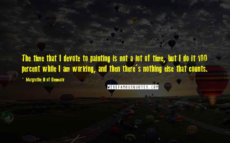 Margrethe II Of Denmark Quotes: The time that I devote to painting is not a lot of time, but I do it 100 percent while I am working, and then there's nothing else that counts.