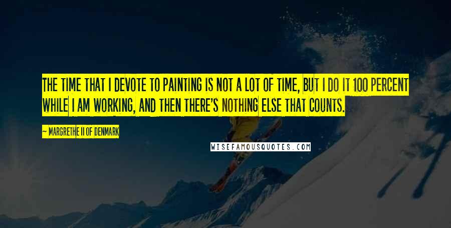 Margrethe II Of Denmark Quotes: The time that I devote to painting is not a lot of time, but I do it 100 percent while I am working, and then there's nothing else that counts.