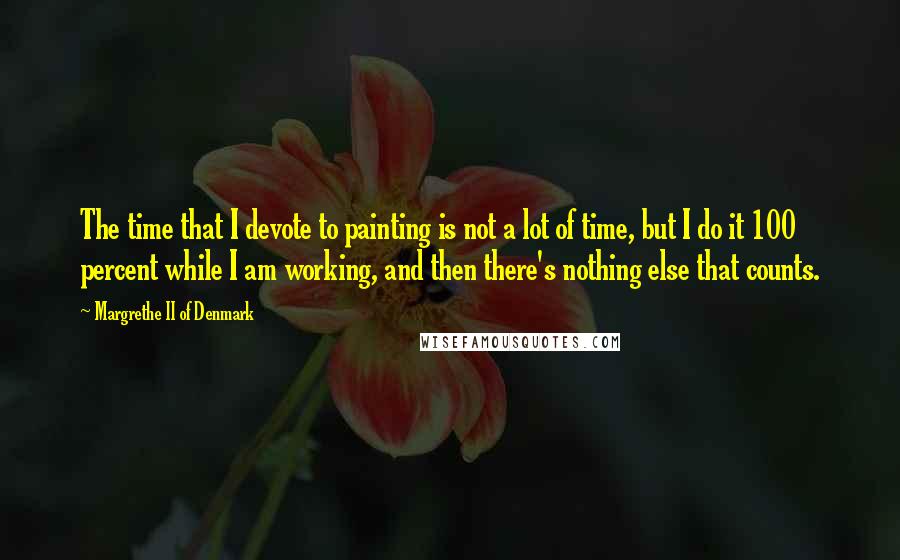 Margrethe II Of Denmark Quotes: The time that I devote to painting is not a lot of time, but I do it 100 percent while I am working, and then there's nothing else that counts.