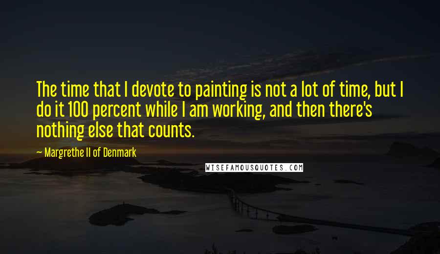 Margrethe II Of Denmark Quotes: The time that I devote to painting is not a lot of time, but I do it 100 percent while I am working, and then there's nothing else that counts.