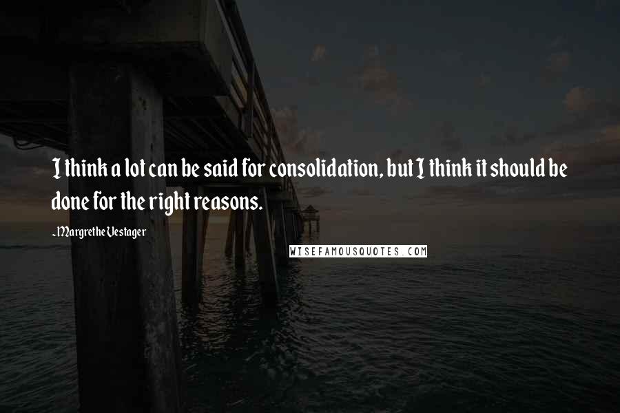 Margrethe Vestager Quotes: I think a lot can be said for consolidation, but I think it should be done for the right reasons.