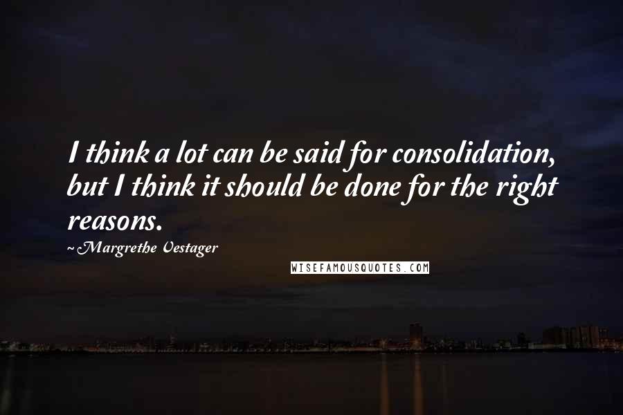 Margrethe Vestager Quotes: I think a lot can be said for consolidation, but I think it should be done for the right reasons.