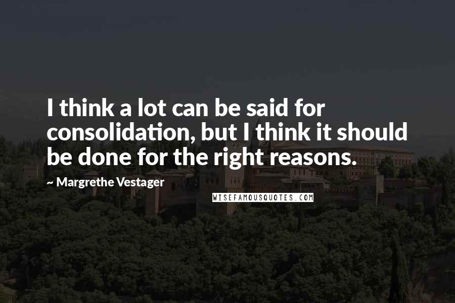 Margrethe Vestager Quotes: I think a lot can be said for consolidation, but I think it should be done for the right reasons.