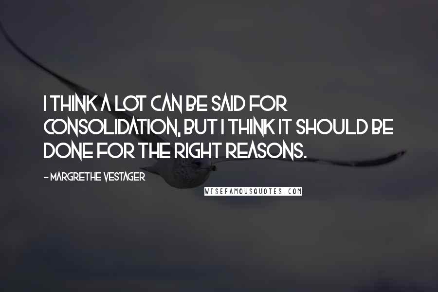 Margrethe Vestager Quotes: I think a lot can be said for consolidation, but I think it should be done for the right reasons.
