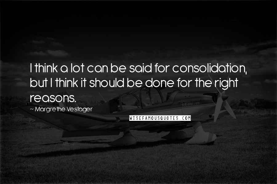 Margrethe Vestager Quotes: I think a lot can be said for consolidation, but I think it should be done for the right reasons.