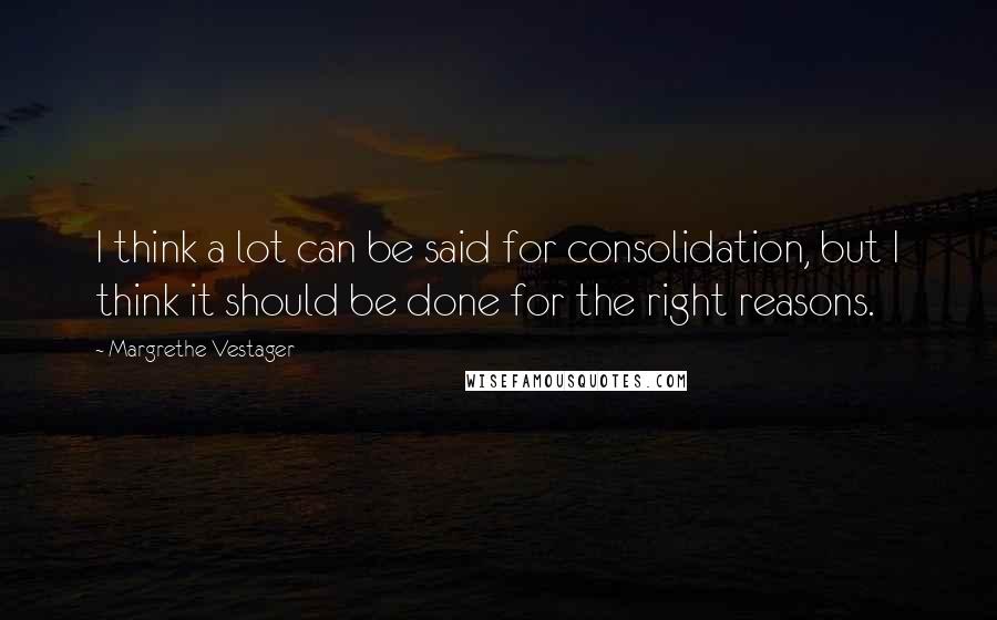 Margrethe Vestager Quotes: I think a lot can be said for consolidation, but I think it should be done for the right reasons.