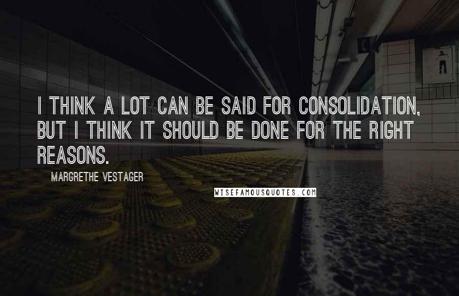 Margrethe Vestager Quotes: I think a lot can be said for consolidation, but I think it should be done for the right reasons.