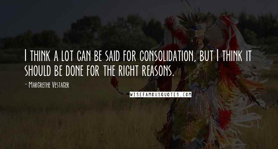 Margrethe Vestager Quotes: I think a lot can be said for consolidation, but I think it should be done for the right reasons.