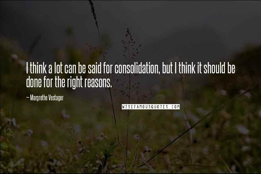 Margrethe Vestager Quotes: I think a lot can be said for consolidation, but I think it should be done for the right reasons.