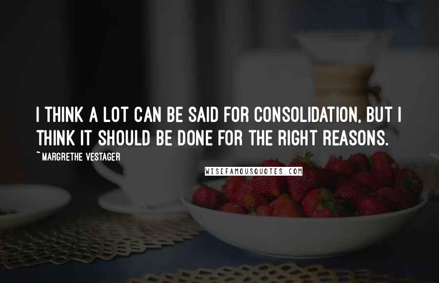 Margrethe Vestager Quotes: I think a lot can be said for consolidation, but I think it should be done for the right reasons.