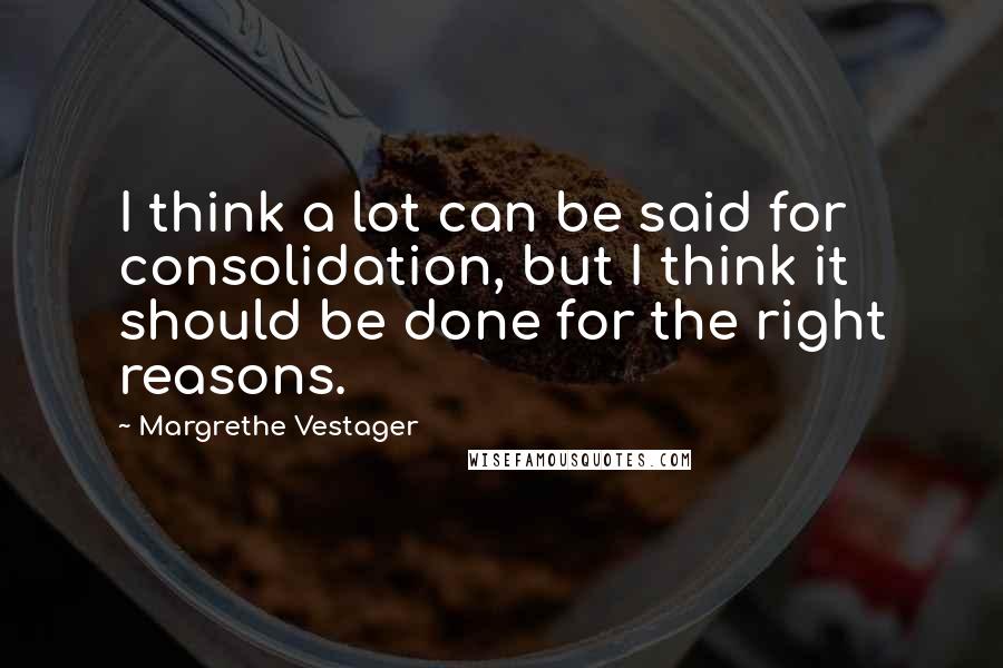 Margrethe Vestager Quotes: I think a lot can be said for consolidation, but I think it should be done for the right reasons.
