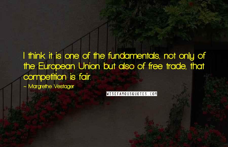 Margrethe Vestager Quotes: I think it is one of the fundamentals, not only of the European Union but also of free trade, that competition is fair.