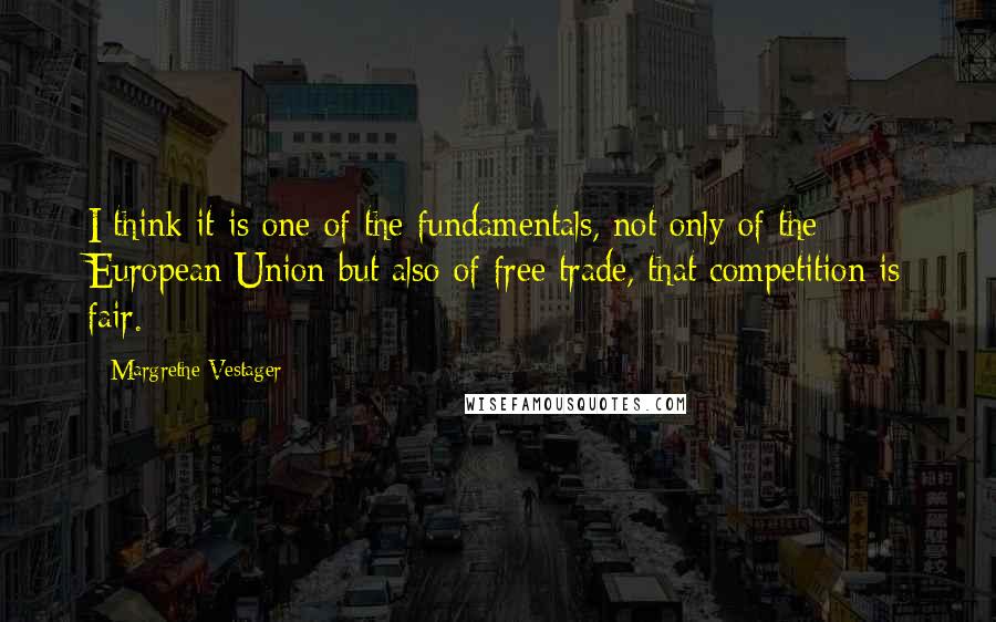 Margrethe Vestager Quotes: I think it is one of the fundamentals, not only of the European Union but also of free trade, that competition is fair.