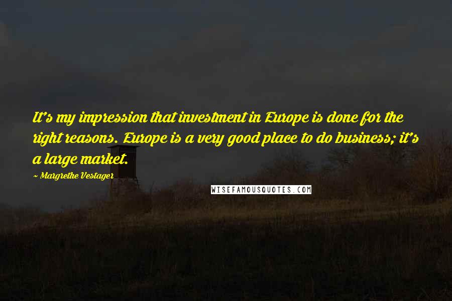 Margrethe Vestager Quotes: It's my impression that investment in Europe is done for the right reasons. Europe is a very good place to do business; it's a large market.