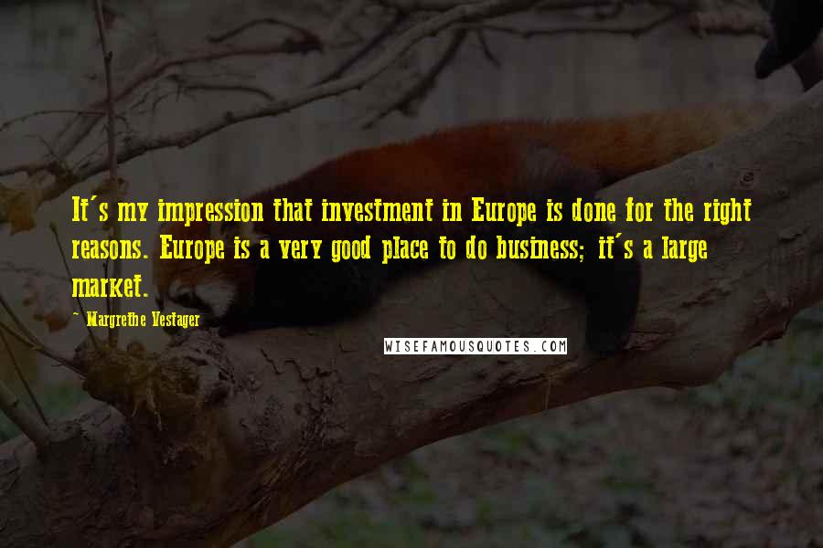 Margrethe Vestager Quotes: It's my impression that investment in Europe is done for the right reasons. Europe is a very good place to do business; it's a large market.