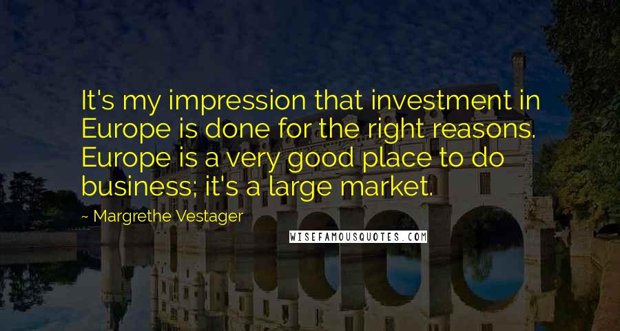 Margrethe Vestager Quotes: It's my impression that investment in Europe is done for the right reasons. Europe is a very good place to do business; it's a large market.