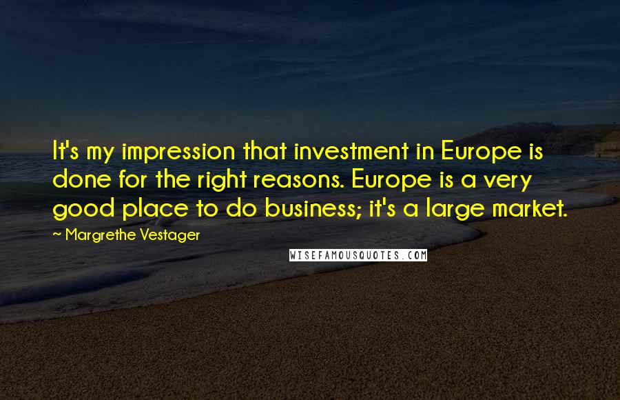 Margrethe Vestager Quotes: It's my impression that investment in Europe is done for the right reasons. Europe is a very good place to do business; it's a large market.