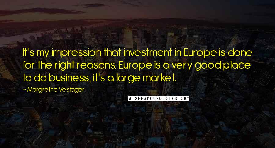 Margrethe Vestager Quotes: It's my impression that investment in Europe is done for the right reasons. Europe is a very good place to do business; it's a large market.
