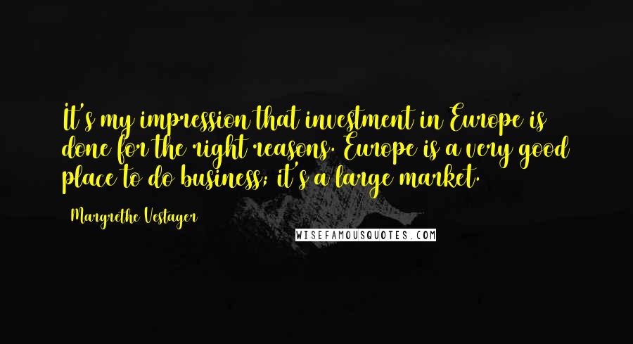 Margrethe Vestager Quotes: It's my impression that investment in Europe is done for the right reasons. Europe is a very good place to do business; it's a large market.