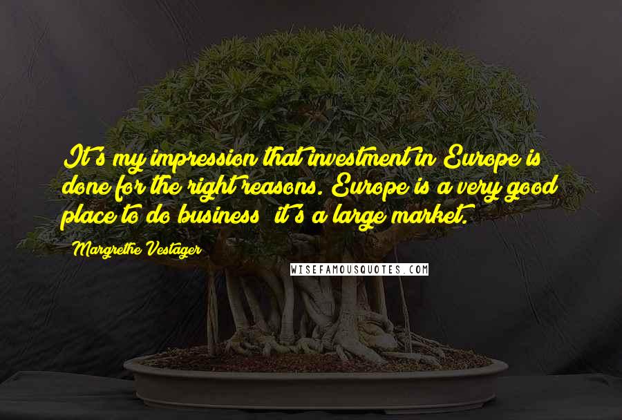 Margrethe Vestager Quotes: It's my impression that investment in Europe is done for the right reasons. Europe is a very good place to do business; it's a large market.