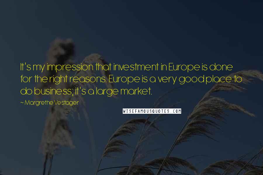 Margrethe Vestager Quotes: It's my impression that investment in Europe is done for the right reasons. Europe is a very good place to do business; it's a large market.