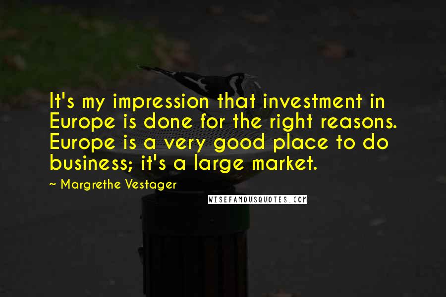 Margrethe Vestager Quotes: It's my impression that investment in Europe is done for the right reasons. Europe is a very good place to do business; it's a large market.