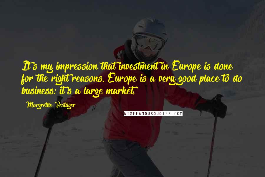 Margrethe Vestager Quotes: It's my impression that investment in Europe is done for the right reasons. Europe is a very good place to do business; it's a large market.