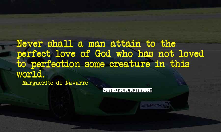 Marguerite De Navarre Quotes: Never shall a man attain to the perfect love of God who has not loved to perfection some creature in this world.