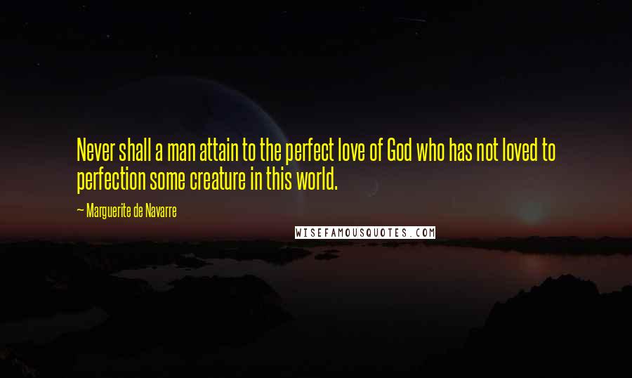 Marguerite De Navarre Quotes: Never shall a man attain to the perfect love of God who has not loved to perfection some creature in this world.