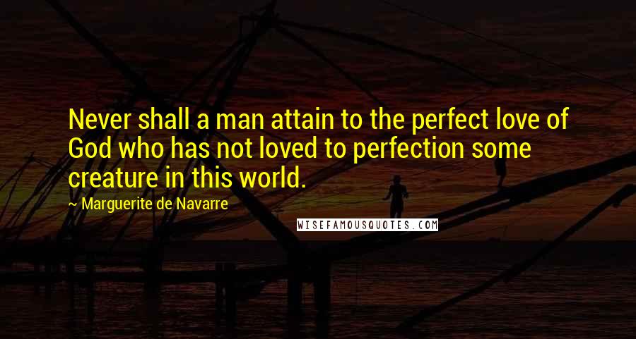 Marguerite De Navarre Quotes: Never shall a man attain to the perfect love of God who has not loved to perfection some creature in this world.