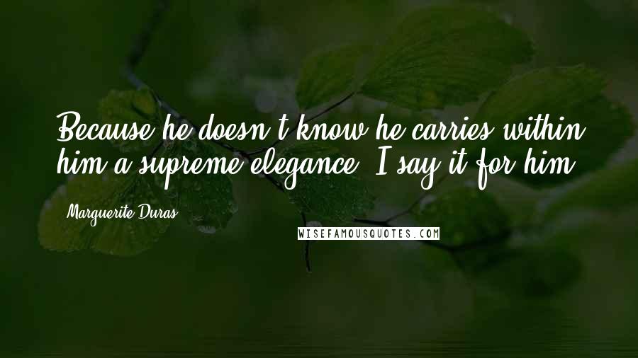 Marguerite Duras Quotes: Because he doesn't know he carries within him a supreme elegance, I say it for him.