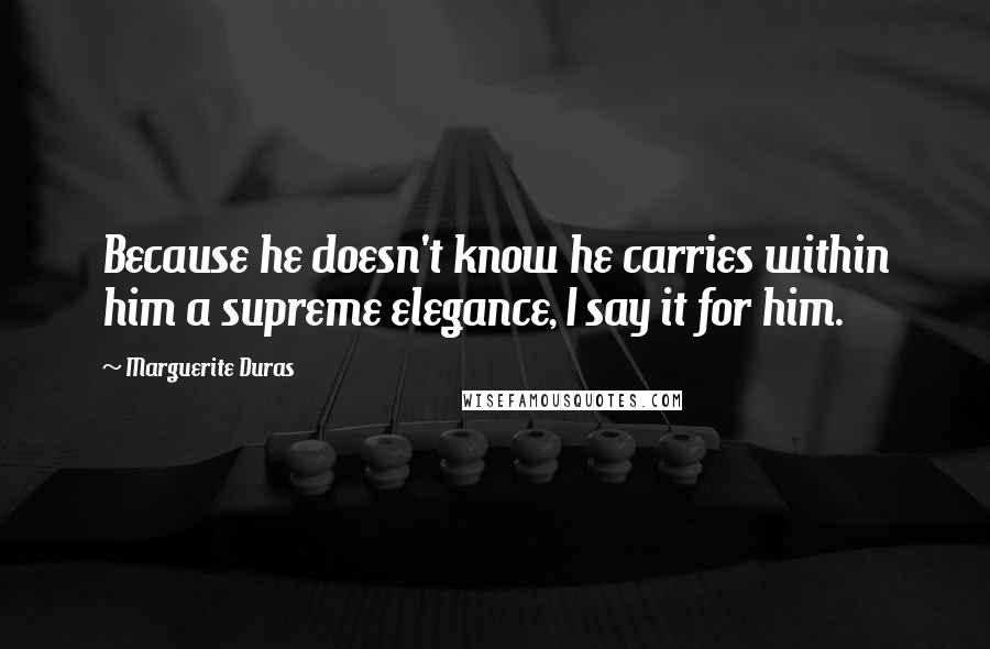 Marguerite Duras Quotes: Because he doesn't know he carries within him a supreme elegance, I say it for him.