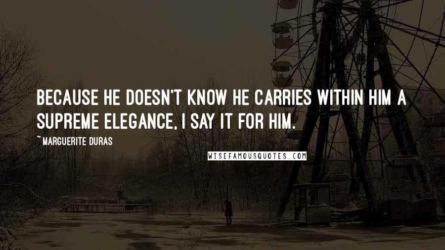 Marguerite Duras Quotes: Because he doesn't know he carries within him a supreme elegance, I say it for him.