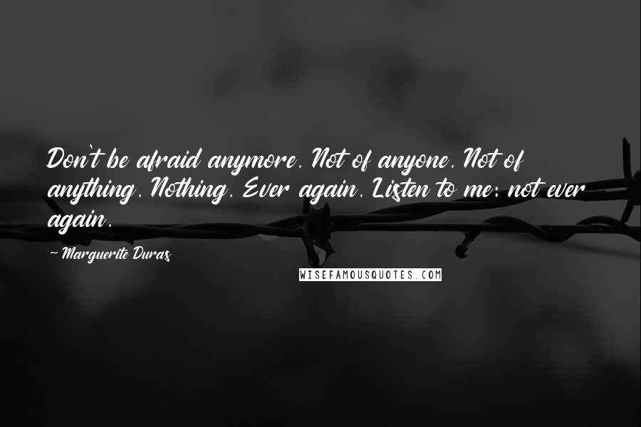 Marguerite Duras Quotes: Don't be afraid anymore. Not of anyone. Not of anything. Nothing. Ever again. Listen to me: not ever again.