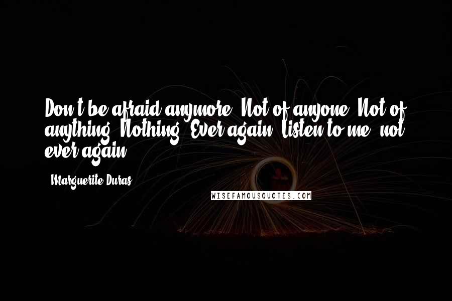 Marguerite Duras Quotes: Don't be afraid anymore. Not of anyone. Not of anything. Nothing. Ever again. Listen to me: not ever again.