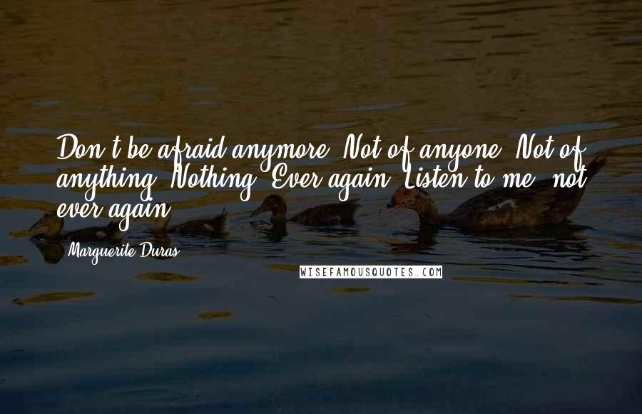Marguerite Duras Quotes: Don't be afraid anymore. Not of anyone. Not of anything. Nothing. Ever again. Listen to me: not ever again.