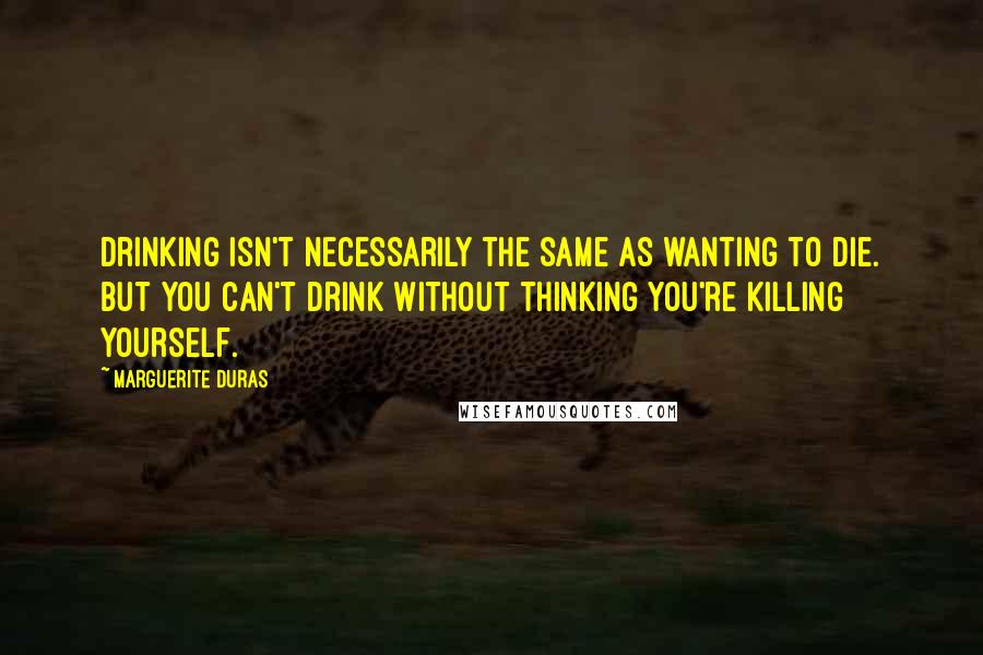 Marguerite Duras Quotes: Drinking isn't necessarily the same as wanting to die. But you can't drink without thinking you're killing yourself.