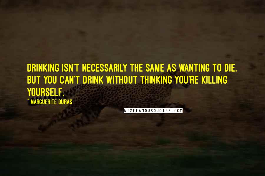 Marguerite Duras Quotes: Drinking isn't necessarily the same as wanting to die. But you can't drink without thinking you're killing yourself.