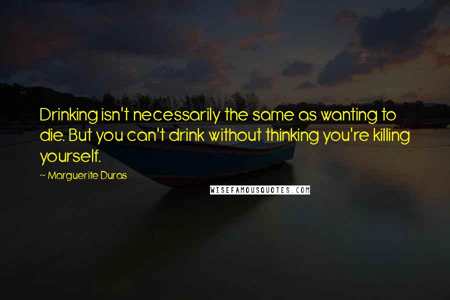 Marguerite Duras Quotes: Drinking isn't necessarily the same as wanting to die. But you can't drink without thinking you're killing yourself.