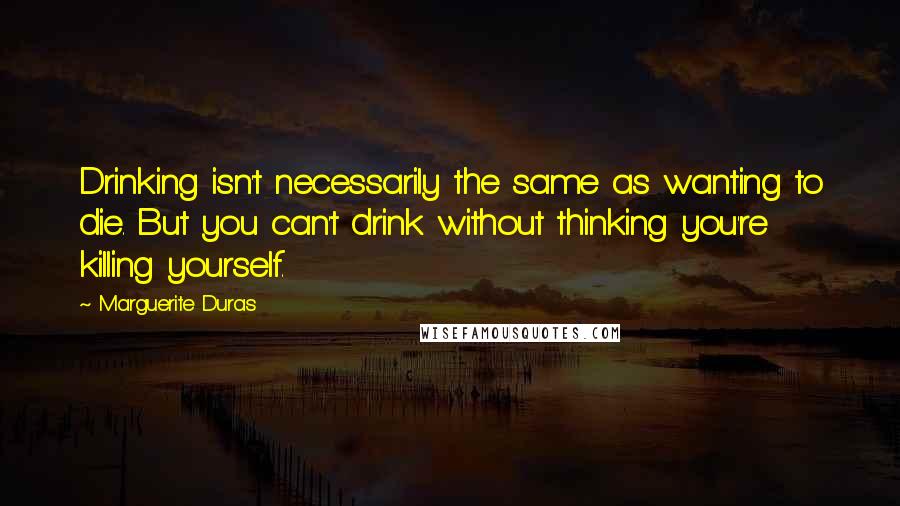 Marguerite Duras Quotes: Drinking isn't necessarily the same as wanting to die. But you can't drink without thinking you're killing yourself.