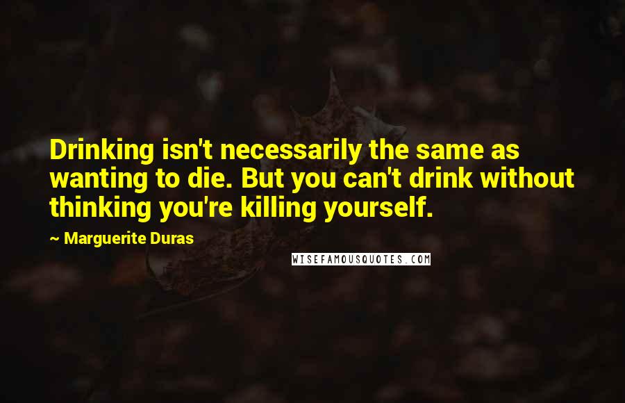 Marguerite Duras Quotes: Drinking isn't necessarily the same as wanting to die. But you can't drink without thinking you're killing yourself.