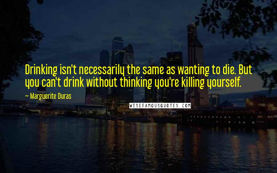 Marguerite Duras Quotes: Drinking isn't necessarily the same as wanting to die. But you can't drink without thinking you're killing yourself.