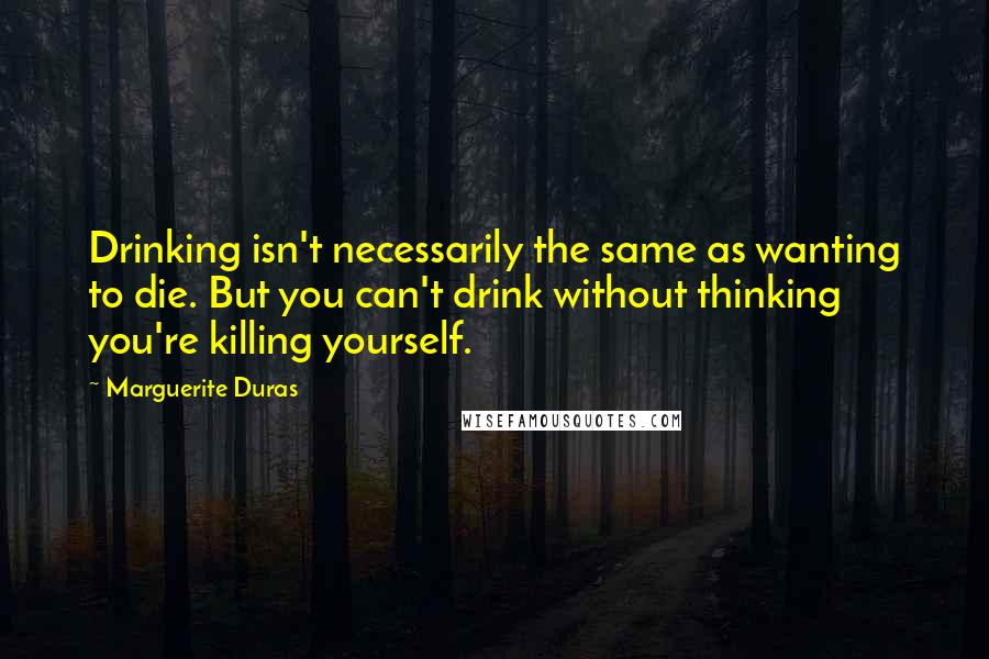 Marguerite Duras Quotes: Drinking isn't necessarily the same as wanting to die. But you can't drink without thinking you're killing yourself.